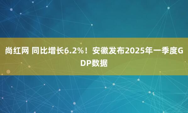 尚红网 同比增长6.2%！安徽发布2025年一季度GDP数据