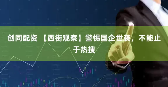 创同配资 【西街观察】警惕国企世袭，不能止于热搜