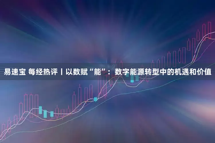 易速宝 每经热评丨以数赋“能”：数字能源转型中的机遇和价值