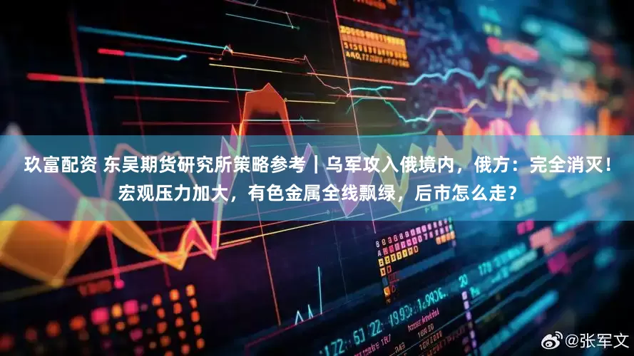 玖富配资 东吴期货研究所策略参考｜乌军攻入俄境内，俄方：完全消灭！宏观压力加大，有色金属全线飘绿，后市怎么走？