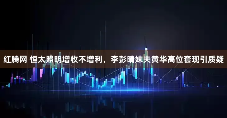 红腾网 恒太照明增收不增利，李彭晴妹夫黄华高位套现引质疑