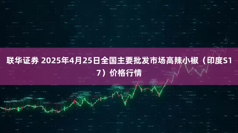 联华证券 2025年4月25日全国主要批发市场高辣小椒（印度S17）价格行情