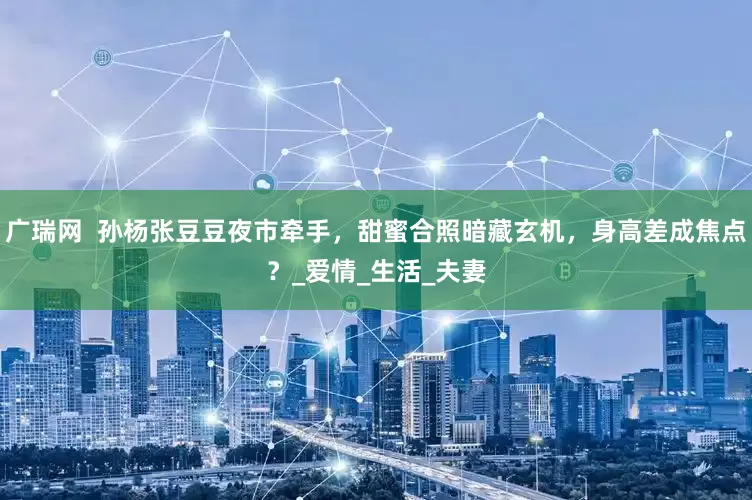 广瑞网  孙杨张豆豆夜市牵手，甜蜜合照暗藏玄机，身高差成焦点？_爱情_生活_夫妻