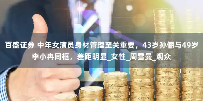 百盛证券 中年女演员身材管理至关重要，43岁孙俪与49岁李小冉同框，差距明显_女性_周雪曼_观众