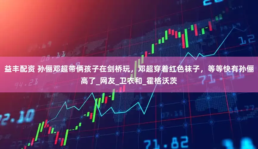 益丰配资 孙俪邓超带俩孩子在剑桥玩，邓超穿着红色袜子，等等快有孙俪高了_网友_卫衣和_霍格沃茨