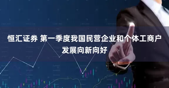 恒汇证券 第一季度我国民营企业和个体工商户发展向新向好