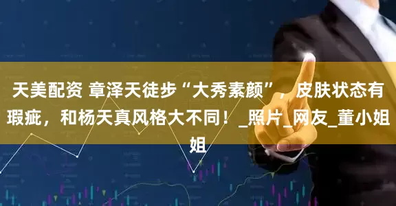 天美配资 章泽天徒步“大秀素颜”，皮肤状态有瑕疵，和杨天真风格大不同！_照片_网友_董小姐