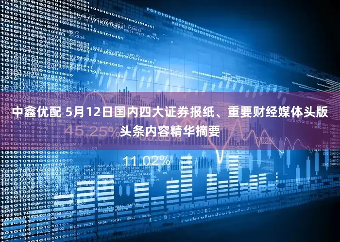 中鑫优配 5月12日国内四大证券报纸、重要财经媒体头版头条内容精华摘要