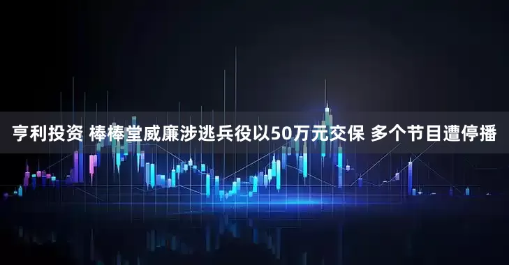 亨利投资 棒棒堂威廉涉逃兵役以50万元交保 多个节目遭停播