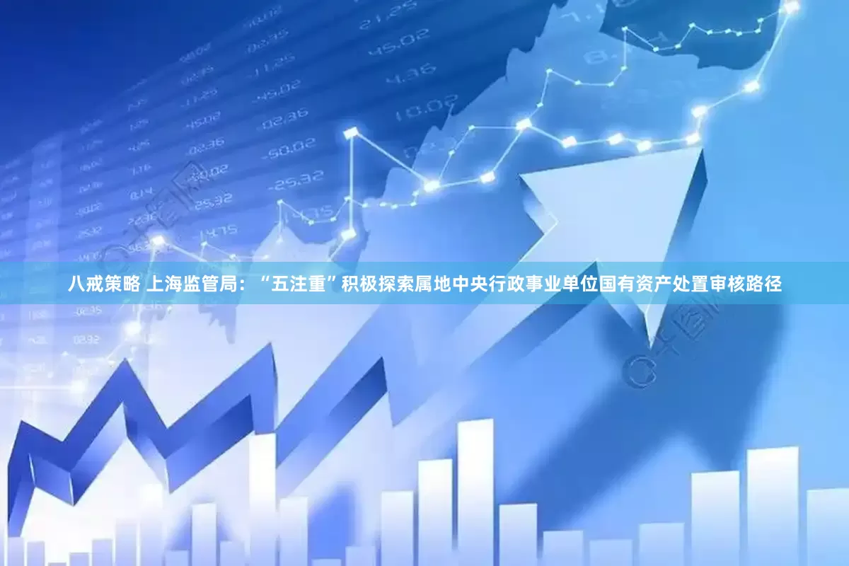 八戒策略 上海监管局：“五注重”积极探索属地中央行政事业单位国有资产处置审核路径