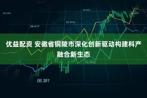 优益配资 安徽省铜陵市深化创新驱动构建科产融合新生态