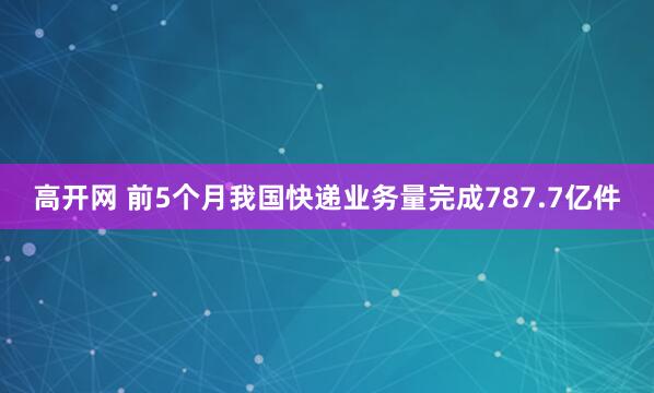 高开网 前5个月我国快递业务量完成787.7亿件