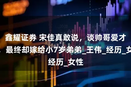 鑫耀证券 宋佳真敢说，谈帅哥爱才子，最终却嫁给小7岁弟弟_王伟_经历_女性