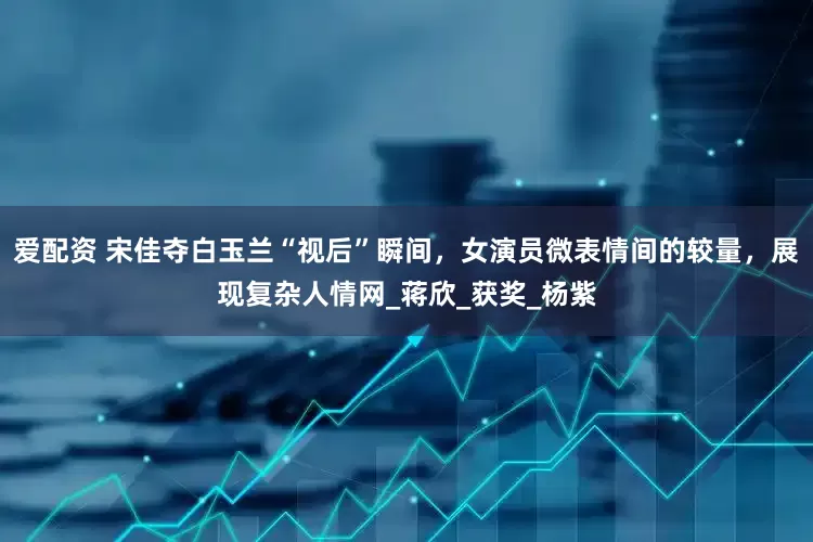 爱配资 宋佳夺白玉兰“视后”瞬间，女演员微表情间的较量，展现复杂人情网_蒋欣_获奖_杨紫
