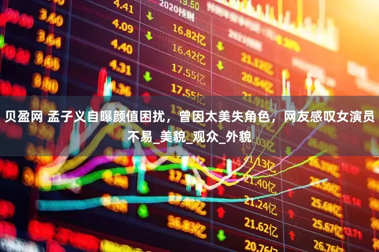 贝盈网 孟子义自曝颜值困扰，曾因太美失角色，网友感叹女演员不易_美貌_观众_外貌