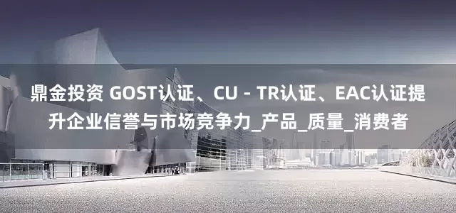 鼎金投资 GOST认证、CU - TR认证、EAC认证提升企业信誉与市场竞争力_产品_质量_消费者