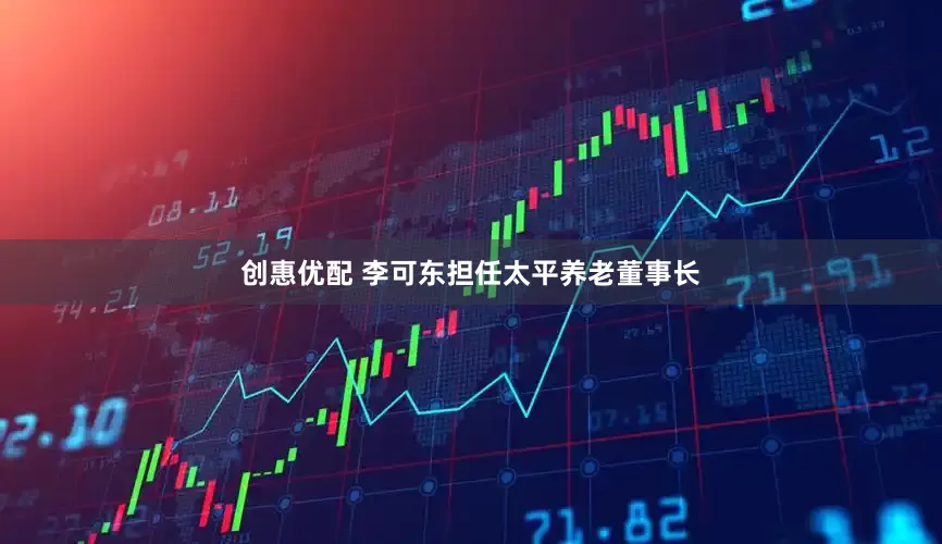 创惠优配 李可东担任太平养老董事长