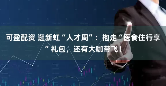 可盈配资 逛新虹“人才周”：抱走“医食住行享”礼包，还有大咖带飞！