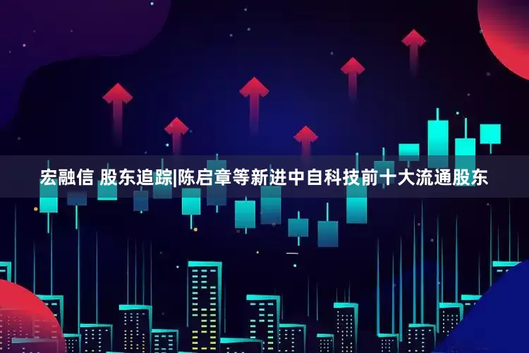 宏融信 股东追踪|陈启章等新进中自科技前十大流通股东