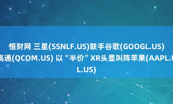 恒财网 三星(SSNLF.US)联手谷歌(GOOGL.US)、高通(QCOM.US) 以“半价”XR头显叫阵苹果(AAPL.US)