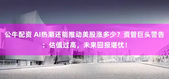 公牛配资 AI热潮还能推动美股涨多少？资管巨头警告：估值过高，未来回报堪忧！