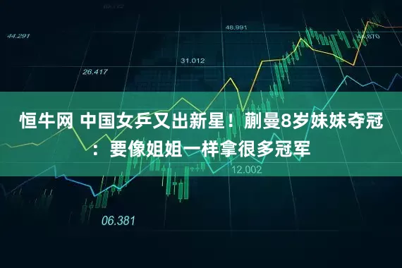 恒牛网 中国女乒又出新星！蒯曼8岁妹妹夺冠：要像姐姐一样拿很多冠军